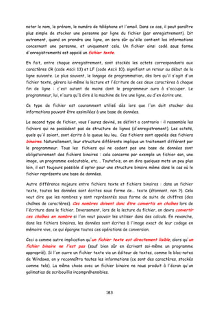 noter le nom, le prénom, le numéro de téléphone et l'email. Dans ce cas, il peut paraître
plus simple de stocker une personne par ligne du fichier (par enregistrement). Dit
autrement, quand on prendra une ligne, on sera sûr qu'elle contient les informations
concernant une personne, et uniquement cela. Un fichier ainsi codé sous forme
d'enregistrements est appelé un fichier texte.
En fait, entre chaque enregistrement, sont stockés les octets correspondants aux
caractères CR (code Ascii 13) et LF (code Ascii 10), signifiant un retour au début de la
ligne suivante. Le plus souvent, le langage de programmation, dès lors qu'il s'agit d'un
fichier texte, gèrera lui-même la lecture et l'écriture de ces deux caractères à chaque
fin de ligne : c'est autant de moins dont le programmeur aura à s'occuper. Le
programmeur, lui, n'aura qu'à dire à la machine de lire une ligne, ou d'en écrire une.
Ce type de fichier est couramment utilisé dès lors que l'on doit stocker des
informations pouvant être assimilées à une base de données.
Le second type de fichier, vous l'aurez deviné, se définit a contrario : il rassemble les
fichiers qui ne possèdent pas de structure de lignes (d'enregistrement). Les octets,
quels qu'il soient, sont écrits à la queue leu leu. Ces fichiers sont appelés des fichiers
binaires. Naturellement, leur structure différente implique un traitement différent par
le programmeur. Tous les fichiers qui ne codent pas une base de données sont
obligatoirement des fichiers binaires : cela concerne par exemple un fichier son, une
image, un programme exécutable, etc. . Toutefois, on en dira quelques mots un peu plus
loin, il est toujours possible d'opter pour une structure binaire même dans le cas où le
fichier représente une base de données.
Autre différence majeure entre fichiers texte et fichiers binaires : dans un fichier
texte, toutes les données sont écrites sous forme de... texte (étonnant, non ?). Cela
veut dire que les nombres y sont représentés sous forme de suite de chiffres (des
chaînes de caractères). Ces nombres doivent donc être convertis en chaînes lors de
l'écriture dans le fichier. Inversement, lors de la lecture du fichier, on devra convertir
ces chaînes en nombre si l'on veut pouvoir les utiliser dans des calculs. En revanche,
dans les fichiers binaires, les données sont écrites à l'image exact de leur codage en
mémoire vive, ce qui épargne toutes ces opérations de conversion.
Ceci a comme autre implication qu'un fichier texte est directement lisible, alors qu'un
fichier binaire ne l'est pas (sauf bien sûr en écrivant soi-même un programme
approprié). Si l'on ouvre un fichier texte via un éditeur de textes, comme le bloc-notes
de Windows, on y reconnaîtra toutes les informations (ce sont des caractères, stockés
comme tels). La même chose avec un fichier binaire ne nous produit à l'écran qu'un
galimatias de scribouillis incompréhensibles.
183
 