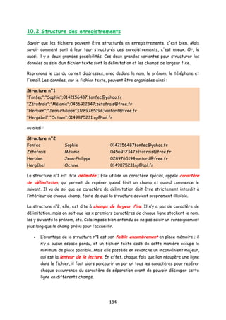 10.2 Structure des enregistrements
Savoir que les fichiers peuvent être structurés en enregistrements, c'est bien. Mais
savoir comment sont à leur tour structurés ces enregistrements, c'est mieux. Or, là
aussi, il y a deux grandes possibilités. Ces deux grandes variantes pour structurer les
données au sein d’un fichier texte sont la délimitation et les champs de largeur fixe.
Reprenons le cas du carnet d’adresses, avec dedans le nom, le prénom, le téléphone et
l'email. Les données, sur le fichier texte, peuvent être organisées ainsi :
Structure n°1
"Fonfec";"Sophie";0142156487;fonfec@yahoo.fr
"Zétofrais";"Mélanie";0456912347;zétofrais@free.fr
"Herbien";"Jean-Philippe";0289765194;vantard@free.fr
"Hergébel";"Octave";0149875231;rg@aol.fr
ou ainsi :
Structure n°2
Fonfec Sophie 0142156487fonfec@yahoo.fr
Zétofrais Mélanie 0456912347zétofrais@free.fr
Herbien Jean-Philippe 0289765194vantard@free.fr
Hergébel Octave 0149875231rg@aol.fr
La structure n°1 est dite délimitée ; Elle utilise un caractère spécial, appelé caractère
de délimitation, qui permet de repérer quand finit un champ et quand commence le
suivant. Il va de soi que ce caractère de délimitation doit être strictement interdit à
l’intérieur de chaque champ, faute de quoi la structure devient proprement illisible.
La structure n°2, elle, est dite à champs de largeur fixe. Il n’y a pas de caractère de
délimitation, mais on sait que les x premiers caractères de chaque ligne stockent le nom,
les y suivants le prénom, etc. Cela impose bien entendu de ne pas saisir un renseignement
plus long que le champ prévu pour l’accueillir.
• L’avantage de la structure n°1 est son faible encombrement en place mémoire ; il
n’y a aucun espace perdu, et un fichier texte codé de cette manière occupe le
minimum de place possible. Mais elle possède en revanche un inconvénient majeur,
qui est la lenteur de la lecture. En effet, chaque fois que l’on récupère une ligne
dans le fichier, il faut alors parcourir un par un tous les caractères pour repérer
chaque occurrence du caractère de séparation avant de pouvoir découper cette
ligne en différents champs.
184
 