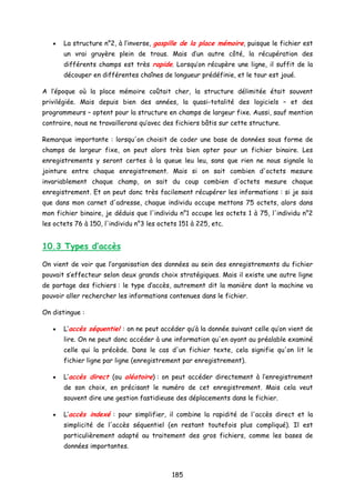 • La structure n°2, à l’inverse, gaspille de la place mémoire, puisque le fichier est
un vrai gruyère plein de trous. Mais d’un autre côté, la récupération des
différents champs est très rapide. Lorsqu’on récupère une ligne, il suffit de la
découper en différentes chaînes de longueur prédéfinie, et le tour est joué.
A l’époque où la place mémoire coûtait cher, la structure délimitée était souvent
privilégiée. Mais depuis bien des années, la quasi-totalité des logiciels – et des
programmeurs – optent pour la structure en champs de largeur fixe. Aussi, sauf mention
contraire, nous ne travaillerons qu’avec des fichiers bâtis sur cette structure.
Remarque importante : lorsqu'on choisit de coder une base de données sous forme de
champs de largeur fixe, on peut alors très bien opter pour un fichier binaire. Les
enregistrements y seront certes à la queue leu leu, sans que rien ne nous signale la
jointure entre chaque enregistrement. Mais si on sait combien d'octets mesure
invariablement chaque champ, on sait du coup combien d'octets mesure chaque
enregistrement. Et on peut donc très facilement récupérer les informations : si je sais
que dans mon carnet d'adresse, chaque individu occupe mettons 75 octets, alors dans
mon fichier binaire, je déduis que l'individu n°1 occupe les octets 1 à 75, l'individu n°2
les octets 76 à 150, l'individu n°3 les octets 151 à 225, etc.
10.3 Types d’accès
On vient de voir que l’organisation des données au sein des enregistrements du fichier
pouvait s’effecteur selon deux grands choix stratégiques. Mais il existe une autre ligne
de partage des fichiers : le type d’accès, autrement dit la manière dont la machine va
pouvoir aller rechercher les informations contenues dans le fichier.
On distingue :
• L’accès séquentiel : on ne peut accéder qu’à la donnée suivant celle qu’on vient de
lire. On ne peut donc accéder à une information qu'en ayant au préalable examiné
celle qui la précède. Dans le cas d'un fichier texte, cela signifie qu'on lit le
fichier ligne par ligne (enregistrement par enregistrement).
• L’accès direct (ou aléatoire) : on peut accéder directement à l’enregistrement
de son choix, en précisant le numéro de cet enregistrement. Mais cela veut
souvent dire une gestion fastidieuse des déplacements dans le fichier.
• L’accès indexé : pour simplifier, il combine la rapidité de l'accès direct et la
simplicité de l'accès séquentiel (en restant toutefois plus compliqué). Il est
particulièrement adapté au traitement des gros fichiers, comme les bases de
données importantes.
185
 