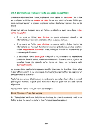 10.4 Instructions (fichiers texte en accès séquentiel)
Si l’on veut travailler sur un fichier, la première chose à faire est de l’ouvrir. Cela se fait
en attribuant au fichier un numéro de canal. On ne peut ouvrir qu’un seul fichier par
canal, mais quel que soit le langage, on dispose toujours de plusieurs canaux, donc pas de
soucis.
L’important est que lorsqu’on ouvre un fichier, on stipule ce qu’on va en faire : lire,
écrire ou ajouter.
• Si on ouvre un fichier pour lecture, on pourra uniquement récupérer les
informations qu’il contient, sans les modifier en aucune manière.
• Si on ouvre un fichier pour écriture, on pourra mettre dedans toutes les
informations que l’on veut. Mais les informations précédentes, si elles existent,
seront intégralement écrasées Et on ne pourra pas accéder aux informations qui
existaient précédemment.
• Si on ouvre un fichier pour ajout, on ne peut ni lire, ni modifier les informations
existantes. Mais on pourra, comme vous commencez à vous en douter, ajouter de
nouvelles lignes (je rappelle qu'au terme de lignes, on préférera celui
d’enregistrements.
Au premier abord, ces limitations peuvent sembler infernales. Au deuxième rabord, elles
le sont effectivement. Il n'y a même pas d'instructions qui permettent de supprimer un
enregistrement d'un fichier !
Toutefois, avec un peu d’habitude, on se rend compte que malgré tout, même si ce n’est
pas toujours marrant, on peut quand même faire tout ce qu’on veut avec ces fichiers
séquentiels.
Pour ouvrir un fichier texte, on écrira par exemple :
Ouvrir "Exemple.txt" sur 4 en Lecture
Ici, "Exemple.txt" est le nom du fichier sur le disque dur, 4 est le numéro de canal, et ce
fichier a donc été ouvert en lecture. Vous l’aviez sans doute pressenti.
187
 