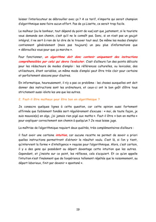 laisser l’interlocuteur se débrouiller avec ça ? A ce tarif, n’importe qui serait champion
d’algorithmique sans faire aucun effort. Pas de ça Lisette, ce serait trop facile.
Le malheur (ou le bonheur, tout dépend du point de vue) est que justement, si le touriste
vous demande son chemin, c’est qu’il ne le connaît pas. Donc, si on n’est pas un goujat
intégral, il ne sert à rien de lui dire de le trouver tout seul. De même les modes d’emploi
contiennent généralement (mais pas toujours) un peu plus d’informations que
« débrouillez vous pour que ça marche ».
Pour fonctionner, un algorithme doit donc contenir uniquement des instructions
compréhensibles par celui qui devra l’exécuter. C’est d’ailleurs l’un des points délicats
pour les rédacteurs de modes d’emploi : les références culturelles, ou lexicales, des
utilisateurs, étant variables, un même mode d’emploi peut être très clair pour certains
et parfaitement abscons pour d’autres.
En informatique, heureusement, il n’y a pas ce problème : les choses auxquelles ont doit
donner des instructions sont les ordinateurs, et ceux-ci ont le bon goût d’être tous
strictement aussi idiots les uns que les autres.
2. Faut-il être matheux pour être bon en algorithmique ?
Je consacre quelques lignes à cette question, car cette opinion aussi fortement
affirmée que faiblement fondée sert régulièrement d’excuse : « moi, de toute façon, je
suis mauvais(e) en algo, j’ai jamais rien pigé aux maths ». Faut-il être « bon en maths »
pour expliquer correctement son chemin à quelqu’un ? Je vous laisse juge.
La maîtrise de l’algorithmique requiert deux qualités, très complémentaires d’ailleurs :
il faut avoir une certaine intuition, car aucune recette ne permet de savoir a priori
quelles instructions permettront d’obtenir le résultat voulu. C’est là, si l’on y tient,
qu’intervient la forme « d’intelligence » requise pour l’algorithmique. Alors, c’est certain,
il y a des gens qui possèdent au départ davantage cette intuition que les autres.
Cependant, et j’insiste sur ce point, les réflexes, cela s’acquiert. Et ce qu’on appelle
l’intuition n’est finalement que de l’expérience tellement répétée que le raisonnement, au
départ laborieux, finit par devenir « spontané ».
19
 