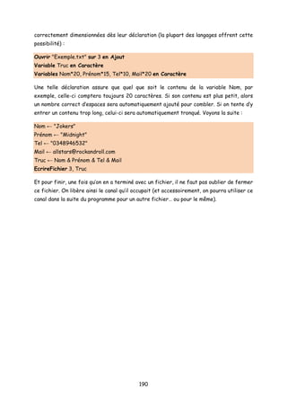 correctement dimensionnées dès leur déclaration (la plupart des langages offrent cette
possibilité) :
Ouvrir "Exemple.txt" sur 3 en Ajout
Variable Truc en Caractère
Variables Nom*20, Prénom*15, Tel*10, Mail*20 en Caractère
Une telle déclaration assure que quel que soit le contenu de la variable Nom, par
exemple, celle-ci comptera toujours 20 caractères. Si son contenu est plus petit, alors
un nombre correct d’espaces sera automatiquement ajouté pour combler. Si on tente d’y
entrer un contenu trop long, celui-ci sera automatiquement tronqué. Voyons la suite :
Nom ← "Jokers"
Prénom ← "Midnight"
Tel ← "0348946532"
Mail ← allstars@rockandroll.com
Truc ← Nom & Prénom & Tel & Mail
EcrireFichier 3, Truc
Et pour finir, une fois qu’on en a terminé avec un fichier, il ne faut pas oublier de fermer
ce fichier. On libère ainsi le canal qu’il occupait (et accessoirement, on pourra utiliser ce
canal dans la suite du programme pour un autre fichier… ou pour le même).
190
 