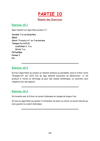 PARTIE 10
Énoncé des Exercices
Exercice 10.1
Quel résultat cet algorithme produit-il ?
Variable Truc en Caractère
Début
Ouvrir "Exemple.txt" sur 5 en Lecture
Tantque Non EOF(5)
LireFichier 5, Truc
Ecrire Truc
FinTantQue
Fermer 5
Fin
Exercice 10.2
Ecrivez l’algorithme qui produit un résultat similaire au précédent, mais le fichier texte
"Exemple.txt" est cette fois de type délimité (caractère de délimitation : /). On
produira à l'écran un affichage où pour des raisons esthétiques, ce caractère sera
remplacé avec des espaces.
Exercice 10.3
On travaille avec le fichier du carnet d’adresses en champs de largeur fixe.
Ecrivez un algorithme qui permet à l’utilisateur de saisir au clavier un nouvel individu qui
sera ajouté à ce carnet d’adresses.
191
 