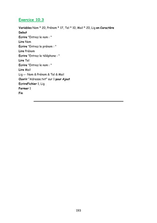 Exercice 10.3
Variables Nom * 20, Prénom * 17, Tel * 10, Mail * 20, Lig en Caractère
Debut
Ecrire "Entrez le nom : "
Lire Nom
Ecrire "Entrez le prénom : "
Lire Prénom
Ecrire "Entrez le téléphone : "
Lire Tel
Ecrire "Entrez le nom : "
Lire Mail
Lig ← Nom & Prénom & Tel & Mail
Ouvrir "Adresse.txt" sur 1 pour Ajout
EcrireFichier 1, Lig
Fermer 1
Fin
193
 