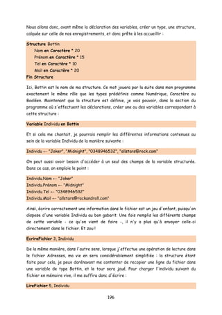 Nous allons donc, avant même la déclaration des variables, créer un type, une structure,
calquée sur celle de nos enregistrements, et donc prête à les accueillir :
Structure Bottin
Nom en Caractère * 20
Prénom en Caractère * 15
Tel en Caractère * 10
Mail en Caractère * 20
Fin Structure
Ici, Bottin est le nom de ma structure. Ce mot jouera par la suite dans mon programme
exactement le même rôle que les types prédéfinis comme Numérique, Caractère ou
Booléen. Maintenant que la structure est définie, je vais pouvoir, dans la section du
programme où s'effectuent les déclarations, créer une ou des variables correspondant à
cette structure :
Variable Individu en Bottin
Et si cela me chantait, je pourrais remplir les différentes informations contenues au
sein de la variable Individu de la manière suivante :
Individu ← "Joker", "Midnight", "0348946532", "allstars@rock.com"
On peut aussi avoir besoin d'accéder à un seul des champs de la variable structurée.
Dans ce cas, on emploie le point :
Individu.Nom ← "Joker"
Individu.Prénom ← "Midnight"
Individu.Tel ← "0348946532"
Individu.Mail ← "allstars@rockandroll.com"
Ainsi, écrire correctement une information dans le fichier est un jeu d'enfant, puisqu'on
dispose d'une variable Individu au bon gabarit. Une fois remplis les différents champs
de cette variable - ce qu'on vient de faire -, il n'y a plus qu'à envoyer celle-ci
directement dans le fichier. Et zou !
EcrireFichier 3, Individu
De la même manière, dans l'autre sens, lorsque j'effectue une opération de lecture dans
le fichier Adresses, ma vie en sera considérablement simplifiée : la structure étant
faite pour cela, je peux dorénavant me contenter de recopier une ligne du fichier dans
une variable de type Bottin, et le tour sera joué. Pour charger l'individu suivant du
fichier en mémoire vive, il me suffira donc d'écrire :
LireFichier 5, Individu
196
 