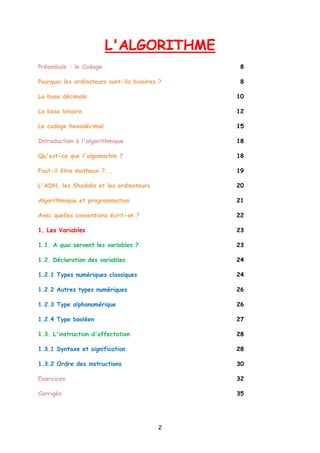 L'ALGORITHME
Préambule : le Codage 8
Pourquoi les ordinateurs sont-ils binaires ? 8
La base décimale 10
La base binaire 12
Le codage hexadécimal 15
Introduction à l'algorithmique 18
Qu'est-ce que l'algomachin ? 18
Faut-il être matheux ?... 19
L'ADN, les Shadoks et les ordinateurs 20
Algorithmique et programmation 21
Avec quelles conventions écrit-on ? 22
1. Les Variables 23
1.1. A quoi servent les variables ? 23
1.2. Déclaration des variables 24
1.2.1 Types numériques classiques 24
1.2.2 Autres types numériques 26
1.2.3 Type alphanumérique 26
1.2.4 Type booléen 27
1.3. L'instruction d'affectation 28
1.3.1 Syntaxe et signification 28
1.3.2 Ordre des instructions 30
Exercices 32
Corrigés 35
2
 