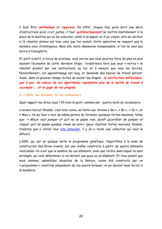 il faut être méthodique et rigoureux. En effet, chaque fois qu’on écrit une série
d’instructions qu’on croit justes, il faut systématiquement se mettre mentalement à la
place de la machine qui va les exécuter, armé d'un papier et d'un crayon, afin de vérifier
si le résultat obtenu est bien celui que l’on voulait. Cette opération ne requiert pas la
moindre once d’intelligence. Mais elle reste néanmoins indispensable, si l’on ne veut pas
écrire à l’aveuglette.
Et petit à petit, à force de pratique, vous verrez que vous pourrez faire de plus en plus
souvent l’économie de cette dernière étape : l’expérience fera que vous « verrez » le
résultat produit par vos instructions, au fur et à mesure que vous les écrirez.
Naturellement, cet apprentissage est long, et demande des heures de travail patient.
Aussi, dans un premier temps, évitez de sauter les étapes : la vérification méthodique,
pas à pas, de chacun de vos algorithmes représente plus de la moitié du travail à
accomplir... et le gage de vos progrès.
3. L’ADN, les Shadoks, et les ordinateurs
Quel rapport me direz-vous ? Eh bien le point commun est : quatre mots de vocabulaire.
L’univers lexical Shadok, c’est bien connu, se limite aux termes « Ga », « Bu », « Zo », et
« Meu ». Ce qui leur a tout de même permis de formuler quelques fortes maximes, telles
que : « Mieux vaut pomper et qu’il ne se passe rien, plutôt qu’arrêter de pomper et
risquer qu’il se passe quelque chose de pire » (pour d’autres fortes maximes Shadok,
n’hésitez pas à visiter leur site Internet, il y en a toute une collection qui vaut le
détour).
L’ADN, qui est en quelque sorte le programme génétique, l’algorithme à la base de
construction des êtres vivants, est une chaîne construite à partir de quatre éléments
invariables. Ce n’est que le nombre de ces éléments, ainsi que l’ordre dans lequel ils sont
arrangés, qui vont déterminer si on obtient une puce ou un éléphant. Et tous autant que
nous sommes, splendides réussites de la Nature, avons été construits par un
« programme » constitué uniquement de ces quatre briques, ce qui devrait nous inciter à
la modestie.
20
 