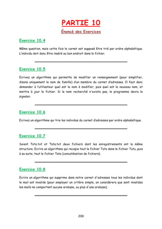 PARTIE 10
Énoncé des Exercices
Exercice 10.4
Même question, mais cette fois le carnet est supposé être trié par ordre alphabétique.
L’individu doit donc être inséré au bon endroit dans le fichier.
Exercice 10.5
Ecrivez un algorithme qui permette de modifier un renseignement (pour simplifier,
disons uniquement le nom de famille) d’un membre du carnet d’adresses. Il faut donc
demander à l’utilisateur quel est le nom à modifier, puis quel est le nouveau nom, et
mettre à jour le fichier. Si le nom recherché n'existe pas, le programme devra le
signaler.
Exercice 10.6
Ecrivez un algorithme qui trie les individus du carnet d’adresses par ordre alphabétique.
Exercice 10.7
Soient Toto.txt et Tata.txt deux fichiers dont les enregistrements ont la même
structure. Ecrire un algorithme qui recopie tout le fichier Toto dans le fichier Tutu, puis
à sa suite, tout le fichier Tata (concaténation de fichiers).
Exercice 10.8
Ecrire un algorithme qui supprime dans notre carnet d'adresses tous les individus dont
le mail est invalide (pour employer un critère simple, on considèrera que sont invalides
les mails ne comportant aucune arobase, ou plus d'une arobase).
200
 
