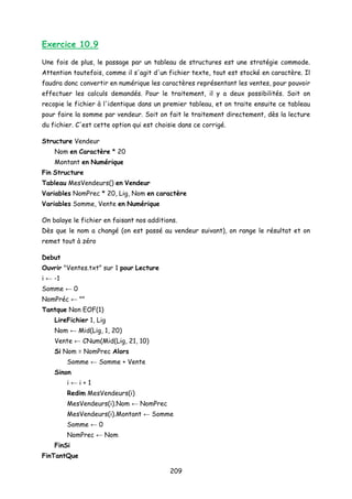 Exercice 10.9
Une fois de plus, le passage par un tableau de structures est une stratégie commode.
Attention toutefois, comme il s'agit d'un fichier texte, tout est stocké en caractère. Il
faudra donc convertir en numérique les caractères représentant les ventes, pour pouvoir
effectuer les calculs demandés. Pour le traitement, il y a deux possibilités. Soit on
recopie le fichier à l'identique dans un premier tableau, et on traite ensuite ce tableau
pour faire la somme par vendeur. Soit on fait le traitement directement, dès la lecture
du fichier. C'est cette option qui est choisie dans ce corrigé.
Structure Vendeur
Nom en Caractère * 20
Montant en Numérique
Fin Structure
Tableau MesVendeurs() en Vendeur
Variables NomPrec * 20, Lig, Nom en caractère
Variables Somme, Vente en Numérique
On balaye le fichier en faisant nos additions.
Dès que le nom a changé (on est passé au vendeur suivant), on range le résultat et on
remet tout à zéro
Debut
Ouvrir "Ventes.txt” sur 1 pour Lecture
i ← -1
Somme ← 0
NomPréc ← ""
Tantque Non EOF(1)
LireFichier 1, Lig
Nom ← Mid(Lig, 1, 20)
Vente ← CNum(Mid(Lig, 21, 10)
Si Nom = NomPrec Alors
Somme ← Somme + Vente
Sinon
i ← i + 1
Redim MesVendeurs(i)
MesVendeurs(i).Nom ← NomPrec
MesVendeurs(i).Montant ← Somme
Somme ← 0
NomPrec ← Nom
FinSi
FinTantQue
209
 