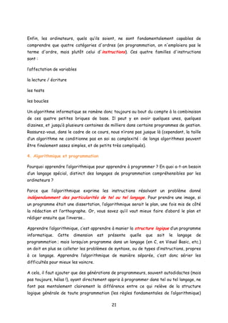 Enfin, les ordinateurs, quels qu’ils soient, ne sont fondamentalement capables de
comprendre que quatre catégories d'ordres (en programmation, on n'emploiera pas le
terme d'ordre, mais plutôt celui d'instructions). Ces quatre familles d'instructions
sont :
l’affectation de variables
la lecture / écriture
les tests
les boucles
Un algorithme informatique se ramène donc toujours au bout du compte à la combinaison
de ces quatre petites briques de base. Il peut y en avoir quelques unes, quelques
dizaines, et jusqu’à plusieurs centaines de milliers dans certains programmes de gestion.
Rassurez-vous, dans le cadre de ce cours, nous n’irons pas jusque là (cependant, la taille
d’un algorithme ne conditionne pas en soi sa complexité : de longs algorithmes peuvent
être finalement assez simples, et de petits très compliqués).
4. Algorithmique et programmation
Pourquoi apprendre l’algorithmique pour apprendre à programmer ? En quoi a-t-on besoin
d’un langage spécial, distinct des langages de programmation compréhensibles par les
ordinateurs ?
Parce que l’algorithmique exprime les instructions résolvant un problème donné
indépendamment des particularités de tel ou tel langage. Pour prendre une image, si
un programme était une dissertation, l’algorithmique serait le plan, une fois mis de côté
la rédaction et l’orthographe. Or, vous savez qu’il vaut mieux faire d’abord le plan et
rédiger ensuite que l’inverse…
Apprendre l’algorithmique, c’est apprendre à manier la structure logique d’un programme
informatique. Cette dimension est présente quelle que soit le langage de
programmation ; mais lorsqu’on programme dans un langage (en C, en Visual Basic, etc.)
on doit en plus se colleter les problèmes de syntaxe, ou de types d’instructions, propres
à ce langage. Apprendre l’algorithmique de manière séparée, c’est donc sérier les
difficultés pour mieux les vaincre.
A cela, il faut ajouter que des générations de programmeurs, souvent autodidactes (mais
pas toujours, hélas !), ayant directement appris à programmer dans tel ou tel langage, ne
font pas mentalement clairement la différence entre ce qui relève de la structure
logique générale de toute programmation (les règles fondamentales de l’algorithmique)
21
 