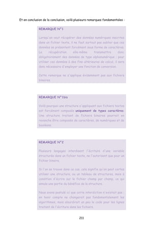 Et en conclusion de la conclusion, voilà plusieurs remarques fondamentales :
REMARQUE N°1
Lorsqu'on veut récupérer des données numériques inscrites
dans un fichier texte, il ne faut surtout pas oublier que ces
données se présentent forcément sous forme de caractères.
La récupération elle-même transmettra donc
obligatoirement des données de type alphanumérique ; pour
utiliser ces données à des fins ultérieures de calcul, il sera
donc nécessaire d'employer une fonction de conversion.
Cette remarque ne s'applique évidemment pas aux fichiers
binaires.
REMARQUE N°1bis
Voilà pourquoi une structure s'appliquant aux fichiers textes
est forcément composée uniquement de types caractères.
Une structure traitant de fichiers binaires pourrait en
revanche être composée de caractères, de numériques et de
booléens.
REMARQUE N°2
Plusieurs langages interdisent l'écriture d'une variable
structurée dans un fichier texte, ne l'autorisant que pour un
fichier binaire.
Si l'on se trouve dans ce cas, cela signifie qu'on peut certes
utiliser une structure, ou un tableau de structures, mais à
condition d'écrire sur le fichier champ par champ, ce qui
annule une partie du bénéfice de la structure.
Nous avons postulé ici que cette interdiction n'existait pas ;
en tenir compte ne changerait pas fondamentalement les
algorithmes, mais alourdirait un peu le code pour les lignes
traitant de l'écriture dans les fichiers.
211
 