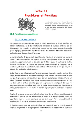 Partie 11
Procédures et Fonctions
« L’informatique semble encore chercher la recette
miracle qui permettra aux gens d’écrire des
programmes corrects sans avoir à réfléchir. Au lieu
de cela, nous devons apprendre aux gens comment
réfléchir » - Anonyme
11.1 Fonctions personnalisées
11.1.1 De quoi s'agit-il ?
Une application, surtout si elle est longue, a toutes les chances de devoir procéder aux
mêmes traitements, ou à des traitements similaires, à plusieurs endroits de son
déroulement. Par exemple, la saisie d’une réponse par oui ou par non (et le contrôle
qu’elle implique), peuvent être répétés dix fois à des moments différents de la même
application, pour dix questions différentes.
La manière la plus évidente, mais aussi la moins habile, de programmer ce genre de
choses, c'est bien entendu de répéter le code correspondant autant de fois que
nécessaire. Apparemment, on ne se casse pas la tête : quand il faut que la machine
interroge l'utilisateur, on recopie les lignes de codes voulues en ne changeant que le
nécessaire, et roule Raoul. Mais en procédant de cette manière, la pire qui soit, on se
prépare des lendemains qui déchantent...
D'abord, parce que si la structure d'un programme écrit de cette manière peut paraître
simple, elle est en réalité inutilement lourdingue. Elle contient des répétitions, et pour
peu que le programme soit joufflu, il peut devenir parfaitement illisible. Or, le fait
d'être facilement modifiable donc lisible, y compris - et surtout - par ceux qui ne l'ont
pas écrit est un critère essentiel pour un programme informatique ! Dès que l'on
programme non pour soi-même, mais dans le cadre d'une organisation (entreprise ou
autre), cette nécessité se fait sentir de manière aiguë. L'ignorer, c'est donc forcément
grave.
En plus, à un autre niveau, une telle structure pose des problèmes considérables de
maintenance : car en cas de modification du code, il va falloir traquer toutes les
apparitions plus ou moins identiques de ce code pour faire convenablement la
modification ! Et si l'on en oublie une, patatras, on a laissé un bug.
Il faut donc opter pour une autre stratégie, qui consiste à séparer ce traitement du
corps du programme et à regrouper les instructions qui le composent en un module
212
 