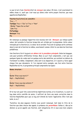 vu que le but d'une fonction était de renvoyer une valeur. Eh bien, c'est exactement la
même chose ici, sauf que c'est nous qui allons créer notre propre fonction, que nous
appellerons RepOuiNon :
Fonction RepOuiNon() en caractère
Truc ← ""
TantQue Truc <> "Oui" et Truc <> "Non"
Ecrire "Tapez Oui ou Non"
Lire Truc
FinTantQue
Renvoyer Truc
Fin
On remarque au passage l’apparition d’un nouveau mot-clé : Renvoyer, qui indique quelle
valeur doit prendre la fonction lorsqu'elle est utilisée par le programme. Cette valeur
renvoyée par la fonction (ici, la valeur de la variable Truc) est en quelque sorte contenue
dans le nom de la fonction lui-même, exactement comme c’était le cas dans les fonctions
prédéfinies.
Une fonction s'écrit toujours en-dehors de la procédure principale. Selon les langages,
cela peut prendre différentes formes. Mais ce qu'il faut comprendre, c'est que ces
quelques lignes de codes sont en quelque sorte des satellites, qui existent en dehors du
traitement lui-même. Simplement, elles sont à sa disposition, et il pourra y faire appel
chaque fois que nécessaire. Si l'on reprend notre exemple, une fois notre fonction
RepOuiNon écrite, le programme principal comprendra les lignes :
Bonne structure :
...
Ecrire "Etes-vous marié ?"
Rep1 ← RepOuiNon()
...
Ecrire "Avez-vous des enfants ?"
Rep2 ← RepOuiNon()
...
Et le tour est joué ! On a ainsi évité les répétitions inutiles, et si d'aventure, il y avait un
bug dans notre contrôle de saisie, il suffirait de faire une seule correction dans la
fonction RepOuiNon pour que ce bug soit éliminé de toute l'application. Elle n'est pas
belle, la vie ?
Toutefois, les plus sagaces d'entre vous auront remarqué, tant dans le titre de la
fonction que dans chacun des appels, la présence de parenthèses. Celles-ci, dès qu'on
déclare ou qu'on appelle une fonction, sont obligatoires. Et si vous avez bien compris
214
 