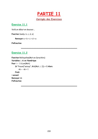 PARTIE 11
Corrigés des Exercices
Exercice 11.1
Voilà un début en douceur...
Fonction Sum(a, b, c, d, e)
Renvoyer a + b + c + d + e
FinFonction
Exercice 11.2
Fonction NbVoyelles(Mot en Caractère)
Variables i, nb en Numérique
Pour i ← 1 à Len(Mot)
Si Trouve("aeiouy", Mid(Mot, i, 1)) <> 0 Alors
nb ← nb + 1
FinSi
i suivant
Renvoyer nb
FinFonction
219
 