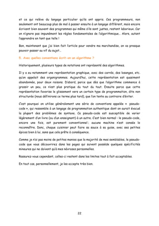 et ce qui relève du langage particulier qu’ils ont appris. Ces programmeurs, non
seulement ont beaucoup plus de mal à passer ensuite à un langage différent, mais encore
écrivent bien souvent des programmes qui même s’ils sont justes, restent laborieux. Car
on n’ignore pas impunément les règles fondamentales de l’algorithmique… Alors, autant
l’apprendre en tant que telle !
Bon, maintenant que j’ai bien fait l’article pour vendre ma marchandise, on va presque
pouvoir passer au vif du sujet…
5. Avec quelles conventions écrit-on un algorithme ?
Historiquement, plusieurs types de notations ont représenté des algorithmes.
Il y a eu notamment une représentation graphique, avec des carrés, des losanges, etc.
qu’on appelait des organigrammes. Aujourd’hui, cette représentation est quasiment
abandonnée, pour deux raisons. D’abord, parce que dès que l’algorithme commence à
grossir un peu, ce n’est plus pratique du tout du tout. Ensuite parce que cette
représentation favorise le glissement vers un certain type de programmation, dite non
structurée (nous définirons ce terme plus tard), que l’on tente au contraire d’éviter.
C’est pourquoi on utilise généralement une série de conventions appelée « pseudo-
code », qui ressemble à un langage de programmation authentique dont on aurait évacué
la plupart des problèmes de syntaxe. Ce pseudo-code est susceptible de varier
légèrement d’un livre (ou d’un enseignant) à un autre. C’est bien normal : le pseudo-code,
encore une fois, est purement conventionnel ; aucune machine n’est censée le
reconnaître. Donc, chaque cuisinier peut faire sa sauce à sa guise, avec ses petites
épices bien à lui, sans que cela prête à conséquence.
Comme je n’ai pas moins de petites manies que la majorité de mes semblables, le pseudo-
code que vous découvrirez dans les pages qui suivent possède quelques spécificités
mineures qui ne doivent qu’à mes névroses personnelles.
Rassurez-vous cependant, celles-ci restent dans les limites tout à fait acceptables.
En tout cas, personnellement, je les accepte très bien.
22
 