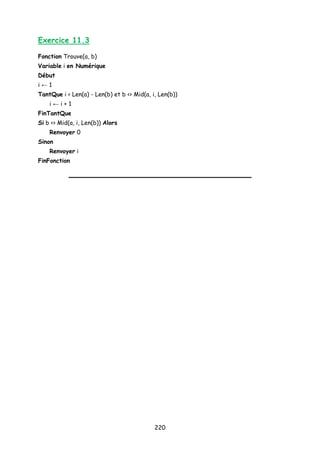 Exercice 11.3
Fonction Trouve(a, b)
Variable i en Numérique
Début
i ← 1
TantQue i < Len(a) - Len(b) et b <> Mid(a, i, Len(b))
i ← i + 1
FinTantQue
Si b <> Mid(a, i, Len(b)) Alors
Renvoyer 0
Sinon
Renvoyer i
FinFonction
220
 