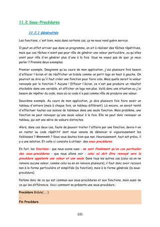 11.2 Sous-Procédures
11.2.1 Généralités
Les fonctions, c'est bien, mais dans certains cas, ça ne nous rend guère service.
Il peut en effet arriver que dans un programme, on ait à réaliser des tâches répétitives,
mais que ces tâches n'aient pas pour rôle de générer une valeur particulière, ou qu'elles
aient pour rôle d'en générer plus d'une à la fois. Vous ne voyez pas de quoi je veux
parler ? Prenons deux exemples.
Premier exemple. Imaginons qu'au cours de mon application, j'aie plusieurs fois besoin
d'effacer l'écran et de réafficher un bidule comme un petit logo en haut à gauche. On
pourrait se dire qu'il faut créer une fonction pour faire cela. Mais quelle serait la valeur
renvoyée par la fonction ? Aucune ! Effacer l'écran, ce n'est pas produire un résultat
stockable dans une variable, et afficher un logo non plus. Voilà donc une situation ou j'ai
besoin de répéter du code, mais où ce code n'a pas comme rôle de produire une valeur.
Deuxième exemple. Au cours de mon application, je dois plusieurs fois faire saisir un
tableau d'entiers (mais à chaque fois, un tableau différent). Là encore, on serait tenté
d'effectuer toutes ces saisies de tableaux dans une seule fonction. Mais problème, une
fonction ne peut renvoyer qu'une seule valeur à la fois. Elle ne peut donc renvoyer un
tableau, qui est une série de valeurs distinctes.
Alors, dans ces deux cas, faute de pouvoir traiter l'affaire par une fonction, devra-t-on
en rester au code répétitif dont nous venons de dénoncer si vigoureusement les
faiblesses ? Mmmmmh ? Vous vous doutez bien que non. Heureusement, tout est prévu, il
y a une solution. Et celle-ci consiste à utiliser des sous-procédures.
En fait, les fonctions - que nous avons vues - ne sont finalement qu'un cas particulier
des sous-procédures - que nous allons voir : celui où doit être renvoyé vers la
procédure appelante une valeur et une seule. Dans tous les autres cas (celui où on ne
renvoie aucune valeur, comme celui ou en en renvoie plusieurs), il faut donc avoir recours
non à la forme particulière et simplifiée (la fonction), mais à la forme générale (la sous-
procédure).
Parlons donc de ce qui est commun aux sous-procédures et aux fonctions, mais aussi de
ce qui les différencie. Voici comment se présente une sous-procédure :
Procédure Bidule( ... )
...
Fin Procédure
221
 