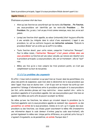 Dans la procédure principale, l’appel à la sous-procédure Bidule devient quant à lui :
Appeler Bidule(...)
Établissons un premier état des lieux.
• Alors qu'une fonction se caractérisait par les mots-clés Fonction ... Fin Fonction,
une sous-procédure est identifiée par les mots-clés Procédure ... Fin
Procédure. Oui, je sais, c'est un peu trivial comme remarque, mais, bon, on ne sait
jamais.
• Lorsqu'une fonction était appelée, sa valeur (retournée) était toujours affectée
à une variable (ou intégrée dans le calcul d'une expression). L'appel à une
procédure, lui, est au contraire toujours une instruction autonome. "Exécute la
procédure Bidule" est un ordre qui se suffit à lui-même.
• Toute fonction devait, pour cette raison, comporter l'instruction "Renvoyer".
Pour la même raison, l'instruction "Renvoyer" n'est jamais utilisée dans une
sous-procédure. La fonction est une valeur calculée, qui renvoie son résultat vers
la procédure principale. La sous-procédure, elle, est un traitement ; elle ne "vaut"
rien.
• Même une fois qu'on a bien compris les trois premiers points, on n'est pas
complètement au bout de nos peines.
11.2.2 Le problème des arguments
En effet, il nous reste à examiner ce qui peut bien se trouver dans les parenthèses, à la
place des points de suspension, aussi bien dans la déclaration de la sous-procédure que
dans l'appel. Vous vous en doutez bien : c'est là que vont se trouver les outils qui vont
permettre l'échange d'informations entre la procédure principale et la sous-procédure
(en fait, cette dernière phrase est trop restrictive : mieux vaudrait dire : entre la
procédure appelante et la procédure appelée. Car une sous-procédure peut très bien en
appeler elle-même une autre afin de pouvoir accomplir sa tâche)
De même qu'avec les fonctions, les valeurs qui circulent depuis la procédure (ou la
fonction) appelante vers la sous-procédure appelée se nomment des arguments, ou des
paramètres en entrée de la sous-procédure. Comme on le voit, qu'il s'agisse des sous-
procédure ou des fonctions, ces choses jouant exactement le même rôle (transmettre
une information depuis le code donneur d'ordres jusqu'au code sous-traitant), elle
portent également le même nom. Unique petite différence, on a précisé cette fois qu'il
s'agissait d'arguments, ou de paramètres, en entrée. Pourquoi donc ?
222
 