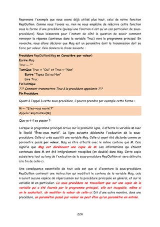 Reprenons l'exemple que nous avons déjà utilisé plus haut, celui de notre fonction
RepOuiNon. Comme nous l'avons vu, rien ne nous empêche de réécrire cette fonction
sous la forme d'une procédure (puisqu'une fonction n'est qu'un cas particulier de sous-
procédure). Nous laisserons pour l'instant de côté la question de savoir comment
renvoyer la réponse (contenue dans la variable Truc) vers le programme principal. En
revanche, nous allons déclarer que Msg est un paramètre dont la transmission doit se
faire par valeur. Cela donnera la chose suivante :
Procédure RepOuiNon(Msg en Caractère par valeur)
Ecrire Msg
Truc ← ""
TantQue Truc <> "Oui" et Truc <> "Non"
Ecrire "Tapez Oui ou Non"
Lire Truc
FinTantQue
??? Comment transmettre Truc à la procédure appelante ???
Fin Procédure
Quant à l'appel à cette sous-procédure, il pourra prendre par exemple cette forme :
M ← "Etes-vous marié ?"
Appeler RepOuiNon(M)
Que va-t-il se passer ?
Lorsque le programme principal arrive sur la première ligne, il affecte la variable M avec
le libellé "Êtes-vous marié". La ligne suivante déclenche l'exécution de la sous-
procédure. Celle-ci crée aussitôt une variable Msg. Celle-ci ayant été déclarée comme un
paramètre passé par valeur, Msg va être affecté avec le même contenu que M. Cela
signifie que Msg est dorénavant une copie de M. Les informations qui étaient
contenues dans M ont été intégralement recopiées (en double) dans Msg. Cette copie
subsistera tout au long de l'exécution de la sous-procédure RepOuiNon et sera détruite
à la fin de celle-ci.
Une conséquence essentielle de tout cela est que si d'aventure la sous-procédure
RepOuiNon contenait une instruction qui modifiait le contenu de la variable Msg, cela
n'aurait aucune espèce de répercussion sur la procédure principale en général, et sur la
variable M en particulier. La sous-procédure ne travaillant que sur une copie de la
variable qui a été fournie par le programme principal, elle est incapable, même si
on le souhaitait, de modifier la valeur de celle-ci. Dit d'une autre manière, dans une
procédure, un paramètre passé par valeur ne peut être qu'un paramètre en entrée.
224
 