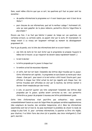Donc, avant même d’écrire quoi que ce soit, les questions qu’il faut se poser sont les
suivantes :
• de quelles informations le programme va-t-il avoir besoin pour venir à bout de sa
tâche ?
• pour chacune de ces informations, quel est le meilleur codage ? Autrement dit,
celui qui sans gaspiller de la place mémoire, permettra d’écrire l’algorithme le
plus simple ?
Encore une fois, il ne faut pas hésiter à passer du temps sur ces questions, car
certaines erreurs, ou certains oublis, se payent cher par la suite. Et inversement, le
temps investi à ce niveau est largement rattrapé au moment du développement
proprement dit.
Pour le jeu du pendu, voici la liste des informations dont on va avoir besoin :
• une liste de mots (si l’on veut éviter que le programme ne propose toujours le
même mot à trouver, ce qui risquerait de devenir assez rapidement lassant…)
• le mot à deviner
• la lettre proposée par le joueur à chaque tour
• le nombre actuel de mauvaises réponses
• et enfin, last but not least, l’ensemble des lettres déjà trouvées par le joueur.
Cette information est capitale ; le programme en aura besoin au moins pour deux
choses : d’une part, pour savoir si le mot entier a été trouvé. D’autre part, pour
afficher à chaque tour l’état actuel du mot (je rappelle qu’à chaque tour, les
lettres trouvées sont affichées en clair par la machine, les lettres restant à
deviner étant remplacées par des tirets).
• à cela, on pourrait ajouter une liste comprenant l’ensemble des lettres déjà
proposées par le joueur, qu’elles soient correctes ou non ; ceci permettra
d’interdire au joueur de proposer à nouveau une lettre précédemment jouée.
Cette liste d’informations n’est peut-être pas exhaustive ; nous aurons
vraisemblablement besoin au cours de l’algorithme de quelques variables supplémentaires
(des compteurs de boucles, des variables temporaires, etc.). Mais les informations
essentielles sont bel et bien là. Se pose maintenant le problème de choisir le mode de
codage le plus futé. Si, pour certaines informations, la question va être vite réglée,
pour d’autres, il va falloir faire des choix (et si possible, des choix intelligents !). C’est
parti, mon kiki :
231
 