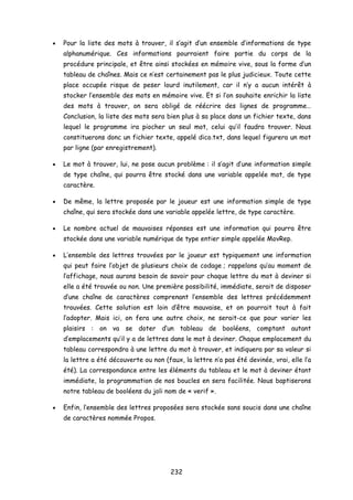 • Pour la liste des mots à trouver, il s’agit d’un ensemble d’informations de type
alphanumérique. Ces informations pourraient faire partie du corps de la
procédure principale, et être ainsi stockées en mémoire vive, sous la forme d’un
tableau de chaînes. Mais ce n’est certainement pas le plus judicieux. Toute cette
place occupée risque de peser lourd inutilement, car il n’y a aucun intérêt à
stocker l’ensemble des mots en mémoire vive. Et si l’on souhaite enrichir la liste
des mots à trouver, on sera obligé de réécrire des lignes de programme…
Conclusion, la liste des mots sera bien plus à sa place dans un fichier texte, dans
lequel le programme ira piocher un seul mot, celui qu’il faudra trouver. Nous
constituerons donc un fichier texte, appelé dico.txt, dans lequel figurera un mot
par ligne (par enregistrement).
• Le mot à trouver, lui, ne pose aucun problème : il s’agit d’une information simple
de type chaîne, qui pourra être stocké dans une variable appelée mot, de type
caractère.
• De même, la lettre proposée par le joueur est une information simple de type
chaîne, qui sera stockée dans une variable appelée lettre, de type caractère.
• Le nombre actuel de mauvaises réponses est une information qui pourra être
stockée dans une variable numérique de type entier simple appelée MovRep.
• L’ensemble des lettres trouvées par le joueur est typiquement une information
qui peut faire l’objet de plusieurs choix de codage ; rappelons qu’au moment de
l’affichage, nous aurons besoin de savoir pour chaque lettre du mot à deviner si
elle a été trouvée ou non. Une première possibilité, immédiate, serait de disposer
d’une chaîne de caractères comprenant l’ensemble des lettres précédemment
trouvées. Cette solution est loin d’être mauvaise, et on pourrait tout à fait
l’adopter. Mais ici, on fera une autre choix, ne serait-ce que pour varier les
plaisirs : on va se doter d’un tableau de booléens, comptant autant
d’emplacements qu’il y a de lettres dans le mot à deviner. Chaque emplacement du
tableau correspondra à une lettre du mot à trouver, et indiquera par sa valeur si
la lettre a été découverte ou non (faux, la lettre n’a pas été devinée, vrai, elle l’a
été). La correspondance entre les éléments du tableau et le mot à deviner étant
immédiate, la programmation de nos boucles en sera facilitée. Nous baptiserons
notre tableau de booléens du joli nom de « verif ».
• Enfin, l’ensemble des lettres proposées sera stockée sans soucis dans une chaîne
de caractères nommée Propos.
232
 