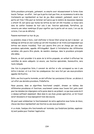 Cette procédure principale, justement, va ensuite avoir nécessairement la forme d’une
boucle Tantque : en effet , tant que la partie n’est pas finie, on recommence la série des
traitements qui représentent un tour de jeu. Mais comment, justement, savoir si la
partie est finie ? Elle peut se terminer soit parce que le nombre de mauvaises réponses
a atteint 10, soit parce que toutes les lettres du mot ont été trouvées. Le mieux sera
donc de confier l’examen de tout cela à une fonction spécialisée, PartieFinie, qui
renverra une valeur numérique (0 pour signifier que la partie est en cours, 1 en cas de
victoire, 2 en cas de défaite).
Passons maintenant au tour de jeu.
La première chose à faire, c’est d’afficher à l’écran l’état actuel du mot à deviner : un
mélange de lettres en clair (celles qui ont été trouvées) et de tirets (correspondant aux
lettres non encore trouvées). Tout ceci pourra être pris en charge par une sous-
procédure spécialisée, appelée AffichageMot. Quant à l’initialisation des différentes
variables, elle pourra être placée, de manière classique, dans la procédure principale
elle-même.
Ensuite, on doit procéder à la saisie de la lettre proposée, en veillant à effectuer les
contrôles de saisie adéquats. Là encore, une fonction spécialisée, SaisieLettre, sera
toute indiquée.
Une fois la proposition faite, il convient de vérifier si elle correspond ou non à une
lettre à deviner, et à en tirer les conséquences. Ceci sera fait par une sous-procédure
appelée VérifLettre.
Enfin, une fois la partie terminée, on doit afficher les conclusions à l’écran ; on déclare à
cet effet une dernière procédure, FinDePartie.
Nous pouvons, dans un algorithme fonctionnel complet, dresser un tableau des
différentes procédures et fonctions, exactement comme nous l’avons fait juste avant
pour les données (on s’épargnera cette peine dans le cas présent, ce que nous avons écrit
ci-dessus suffisant amplement. Mais dans le cas d’une grosse application, un tel travail
serait nécessaire et nous épargnerait bien des soucis).
On peut aussi schématiser le fonctionnement de notre application sous forme de blocs,
chacun des blocs représentant une fonction ou une sous-procédure :
A ce stade, l’analyse dite fonctionnelle est terminée. Les fondations (solides, espérons-
le) sont posées pour finaliser l’application.
234
 