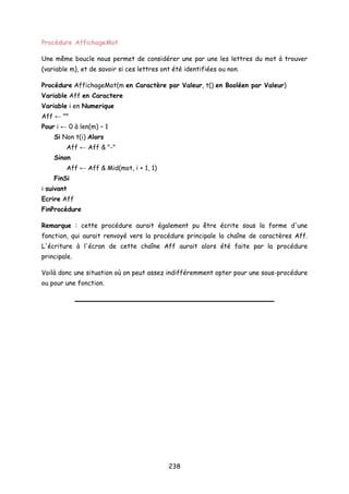 Procédure AffichageMot
Une même boucle nous permet de considérer une par une les lettres du mot à trouver
(variable m), et de savoir si ces lettres ont été identifiées ou non.
Procédure AffichageMot(m en Caractère par Valeur, t() en Booléen par Valeur)
Variable Aff en Caractere
Variable i en Numerique
Aff ← ""
Pour i ← 0 à len(m) – 1
Si Non t(i) Alors
Aff ← Aff & "-"
Sinon
Aff ← Aff & Mid(mot, i + 1, 1)
FinSi
i suivant
Ecrire Aff
FinProcédure
Remarque : cette procédure aurait également pu être écrite sous la forme d'une
fonction, qui aurait renvoyé vers la procédure principale la chaîne de caractères Aff.
L'écriture à l'écran de cette chaîne Aff aurait alors été faite par la procédure
principale.
Voilà donc une situation où on peut assez indifféremment opter pour une sous-procédure
ou pour une fonction.
238
 