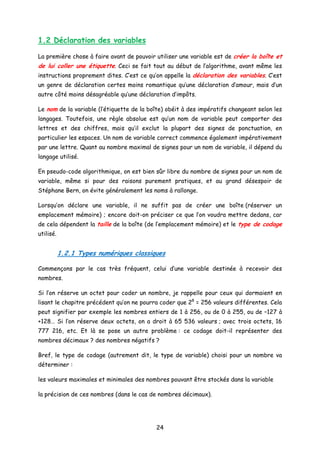1.2 Déclaration des variables
La première chose à faire avant de pouvoir utiliser une variable est de créer la boîte et
de lui coller une étiquette. Ceci se fait tout au début de l’algorithme, avant même les
instructions proprement dites. C’est ce qu’on appelle la déclaration des variables. C’est
un genre de déclaration certes moins romantique qu’une déclaration d’amour, mais d’un
autre côté moins désagréable qu’une déclaration d’impôts.
Le nom de la variable (l’étiquette de la boîte) obéit à des impératifs changeant selon les
langages. Toutefois, une règle absolue est qu’un nom de variable peut comporter des
lettres et des chiffres, mais qu’il exclut la plupart des signes de ponctuation, en
particulier les espaces. Un nom de variable correct commence également impérativement
par une lettre. Quant au nombre maximal de signes pour un nom de variable, il dépend du
langage utilisé.
En pseudo-code algorithmique, on est bien sûr libre du nombre de signes pour un nom de
variable, même si pour des raisons purement pratiques, et au grand désespoir de
Stéphane Bern, on évite généralement les noms à rallonge.
Lorsqu’on déclare une variable, il ne suffit pas de créer une boîte (réserver un
emplacement mémoire) ; encore doit-on préciser ce que l’on voudra mettre dedans, car
de cela dépendent la taille de la boîte (de l’emplacement mémoire) et le type de codage
utilisé.
1.2.1 Types numériques classiques
Commençons par le cas très fréquent, celui d’une variable destinée à recevoir des
nombres.
Si l’on réserve un octet pour coder un nombre, je rappelle pour ceux qui dormaient en
lisant le chapitre précédent qu’on ne pourra coder que 28
= 256 valeurs différentes. Cela
peut signifier par exemple les nombres entiers de 1 à 256, ou de 0 à 255, ou de –127 à
+128… Si l’on réserve deux octets, on a droit à 65 536 valeurs ; avec trois octets, 16
777 216, etc. Et là se pose un autre problème : ce codage doit-il représenter des
nombres décimaux ? des nombres négatifs ?
Bref, le type de codage (autrement dit, le type de variable) choisi pour un nombre va
déterminer :
les valeurs maximales et minimales des nombres pouvant être stockés dans la variable
la précision de ces nombres (dans le cas de nombres décimaux).
24
 