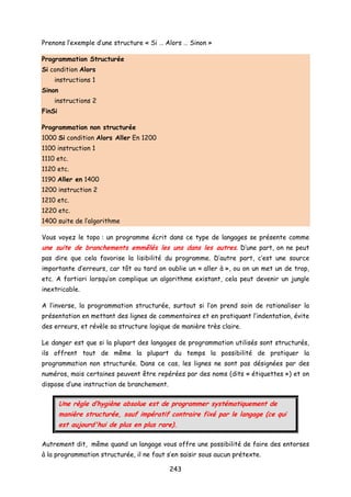 Prenons l’exemple d’une structure « Si … Alors … Sinon »
Programmation Structurée
Si condition Alors
instructions 1
Sinon
instructions 2
FinSi
Programmation non structurée
1000 Si condition Alors Aller En 1200
1100 instruction 1
1110 etc.
1120 etc.
1190 Aller en 1400
1200 instruction 2
1210 etc.
1220 etc.
1400 suite de l’algorithme
Vous voyez le topo : un programme écrit dans ce type de langages se présente comme
une suite de branchements emmêlés les uns dans les autres. D’une part, on ne peut
pas dire que cela favorise la lisibilité du programme. D’autre part, c’est une source
importante d’erreurs, car tôt ou tard on oublie un « aller à », ou on un met un de trop,
etc. A fortiori lorsqu’on complique un algorithme existant, cela peut devenir un jungle
inextricable.
A l’inverse, la programmation structurée, surtout si l’on prend soin de rationaliser la
présentation en mettant des lignes de commentaires et en pratiquant l’indentation, évite
des erreurs, et révèle sa structure logique de manière très claire.
Le danger est que si la plupart des langages de programmation utilisés sont structurés,
ils offrent tout de même la plupart du temps la possibilité de pratiquer la
programmation non structurée. Dans ce cas, les lignes ne sont pas désignées par des
numéros, mais certaines peuvent être repérées par des noms (dits « étiquettes ») et on
dispose d’une instruction de branchement.
Une règle d’hygiène absolue est de programmer systématiquement de
manière structurée, sauf impératif contraire fixé par le langage (ce qui
est aujourd'hui de plus en plus rare).
Autrement dit, même quand un langage vous offre une possibilité de faire des entorses
à la programmation structurée, il ne faut s’en saisir sous aucun prétexte.
243
 