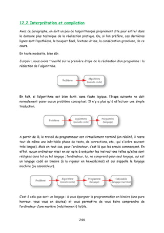 12.2 Interprétation et compilation
Avec ce paragraphe, on sort un peu de l’algorithmique proprement dite pour entrer dans
le domaine plus technique de la réalisation pratique. Ou, si l’on préfère, ces dernières
lignes sont l’apothéose, le bouquet final, l’extase ultime, la consécration grandiose, de ce
cours.
En toute modestie, bien sûr.
Jusqu’ici, nous avons travaillé sur la première étape de la réalisation d’un programme : la
rédaction de l'algorithme.
En fait, si l’algorithme est bien écrit, sans faute logique, l’étape suivante ne doit
normalement poser aucun problème conceptuel. Il n'y a plus qu'à effectuer une simple
traduction.
A partir de là, le travail du programmeur est virtuellement terminé (en réalité, il reste
tout de même une inévitable phase de tests, de corrections, etc., qui s'avère souvent
très longue). Mais en tout cas, pour l’ordinateur, c’est là que les ennuis commencent. En
effet, aucun ordinateur n’est en soi apte à exécuter les instructions telles qu’elles sont
rédigées dans tel ou tel langage ; l’ordinateur, lui, ne comprend qu’un seul langage, qui est
un langage codé en binaire (à la rigueur en hexadécimal) et qui s’appelle le langage
machine (ou assembleur).
C’est à cela que sert un langage : à vous épargner la programmation en binaire (une pure
horreur, vous vous en doutez) et vous permettre de vous faire comprendre de
l’ordinateur d’une manière (relativement) lisible.
244
 