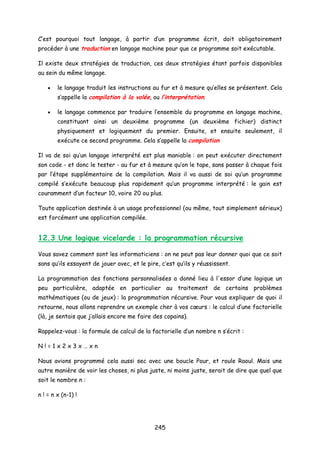 C’est pourquoi tout langage, à partir d’un programme écrit, doit obligatoirement
procéder à une traduction en langage machine pour que ce programme soit exécutable.
Il existe deux stratégies de traduction, ces deux stratégies étant parfois disponibles
au sein du même langage.
• le langage traduit les instructions au fur et à mesure qu’elles se présentent. Cela
s’appelle la compilation à la volée, ou l’interprétation.
• le langage commence par traduire l’ensemble du programme en langage machine,
constituant ainsi un deuxième programme (un deuxième fichier) distinct
physiquement et logiquement du premier. Ensuite, et ensuite seulement, il
exécute ce second programme. Cela s’appelle la compilation
Il va de soi qu’un langage interprété est plus maniable : on peut exécuter directement
son code - et donc le tester - au fur et à mesure qu’on le tape, sans passer à chaque fois
par l’étape supplémentaire de la compilation. Mais il va aussi de soi qu’un programme
compilé s’exécute beaucoup plus rapidement qu’un programme interprété : le gain est
couramment d’un facteur 10, voire 20 ou plus.
Toute application destinée à un usage professionnel (ou même, tout simplement sérieux)
est forcément une application compilée.
12.3 Une logique vicelarde : la programmation récursive
Vous savez comment sont les informaticiens : on ne peut pas leur donner quoi que ce soit
sans qu’ils essayent de jouer avec, et le pire, c’est qu’ils y réussissent.
La programmation des fonctions personnalisées a donné lieu à l'essor d’une logique un
peu particulière, adaptée en particulier au traitement de certains problèmes
mathématiques (ou de jeux) : la programmation récursive. Pour vous expliquer de quoi il
retourne, nous allons reprendre un exemple cher à vos cœurs : le calcul d’une factorielle
(là, je sentais que j’allais encore me faire des copains).
Rappelez-vous : la formule de calcul de la factorielle d’un nombre n s’écrit :
N ! = 1 x 2 x 3 x … x n
Nous avions programmé cela aussi sec avec une boucle Pour, et roule Raoul. Mais une
autre manière de voir les choses, ni plus juste, ni moins juste, serait de dire que quel que
soit le nombre n :
n ! = n x (n-1) !
245
 