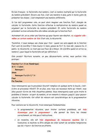 En bon français : la factorielle d’un nombre, c’est ce nombre multiplié par la factorielle
du nombre précédent. Encore une fois, c’est une manière ni plus juste ni moins juste de
présenter les choses ; c’est simplement une manière différente.
Si l’on doit programmer cela, on peut alors imaginer une fonction Fact, chargée de
calculer la factorielle. Cette fonction effectue la multiplication du nombre passé en
argument par la factorielle du nombre précédent. Et cette factorielle du nombre
précédent va bien entendu être elle-même calculée par la fonction Fact.
Autrement dit, on va créer une fonction qui pour fournir son résultat, va s’appeler elle-
même un certain nombre de fois. C’est cela, la récursivité.
Toutefois, il nous manque une chose pour finir : quand ces auto-appels de la fonction
Fact vont-ils s’arrêter ? Cela n’aura-t-il donc jamais de fin ? Si, bien sûr, rassure-toi, ô
public, la récursivité, ce n’est pas Les Feux de L’Amour. On s’arrête quand on arrive au
nombre 1, pour lequel la factorielle est par définition 1.
Cela produit l’écriture suivante, un peu déconcertante certes, mais parfois très
pratique :
Fonction Fact (N en Numérique)
Si N = 0 alors
Renvoyer 1
Sinon
Renvoyer Fact(N-1) * N
Finsi
Fin Fonction
Vous remarquerez que le processus récursif remplace en quelque sorte la boucle, c’est-
à-dire un processus itératif. Et en plus, avec tous ces nouveaux mots qui riment, vous
allez pouvoir écrire de très chouettes poèmes. Vous remarquerez aussi qu’on traite le
problème à l’envers : on part du nombre, et on remonte à rebours jusqu’à 1 pour pouvoir
calculer la factorielle. Cet effet de rebours est caractéristique de la programmation
récursive.
Pour conclure sur la récursivité, trois remarques fondamentales.
• la programmation récursive, pour traiter certains problèmes, est très
économique pour le programmeur ; elle permet de faire les choses
correctement, en très peu d'instructions.
• en revanche, elle est très dispendieuse de ressources machine. Car à
l’exécution, la machine va être obligée de créer autant de variables temporaires
que de « tours » de fonction en attente.
246
 