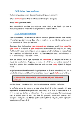 1.2.2 Autres types numériques
Certains langages autorisent d’autres types numériques, notamment :
le type monétaire (avec strictement deux chiffres après la virgule)
le type date (jour/mois/année).
Nous n’emploierons pas ces types dans ce cours ; mais je les signale, car vous ne
manquerez pas de les rencontrer en programmation proprement dite.
1.2.3 Type alphanumérique
Fort heureusement, les boîtes que sont les variables peuvent contenir bien d’autres
informations que des nombres. Sans cela, on serait un peu embêté dès que l’on devrait
stocker un nom de famille, par exemple.
On dispose donc également du type alphanumérique (également appelé type caractère,
type chaîne ou en anglais, le type string – mais ne fantasmez pas trop vite, les string,
c’est loin d’être aussi excitant que le nom le suggère. Une étudiante qui se reconnaîtra si
elle lit ces lignes a d'ailleurs mis le doigt - si j'ose m'exprimer ainsi - sur le fait qu'il en
va de même en ce qui concerne les bytes).
Dans une variable de ce type, on stocke des caractères, qu’il s’agisse de lettres, de
signes de ponctuation, d’espaces, ou même de chiffres. Le nombre maximal de
caractères pouvant être stockés dans une seule variable string dépend du langage
utilisé.
Un groupe de caractères (y compris un groupe de un, ou de zéro caractères), qu’il soit ou
non stocké dans une variable, d’ailleurs, est donc souvent appelé chaîne de caractères.
En pseudo-code, une chaîne de caractères est toujours notée entre
guillemets
Pourquoi diable ? Pour éviter deux sources principales de possibles confusions :
la confusion entre des nombres et des suites de chiffres. Par exemple, 423 peut
représenter le nombre 423 (quatre cent vingt-trois), ou la suite de caractères 4, 2, et
3. Et ce n’est pas du tout la même chose ! Avec le premier, on peut faire des calculs,
avec le second, point du tout. Dès lors, les guillemets permettent d’éviter toute
ambiguïté : s’il n’y en a pas, 423 est quatre cent vingt trois. S’il y en a, "423" représente
la suite des chiffres 4, 2, 3.
26
 