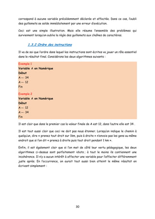 correspond à aucune variable précédemment déclarée et affectée. Dans ce cas, l’oubli
des guillemets se solde immédiatement par une erreur d’exécution.
Ceci est une simple illustration. Mais elle résume l’ensemble des problèmes qui
surviennent lorsqu’on oublie la règle des guillemets aux chaînes de caractères.
1.3.2 Ordre des instructions
Il va de soi que l’ordre dans lequel les instructions sont écrites va jouer un rôle essentiel
dans le résultat final. Considérons les deux algorithmes suivants :
Exemple 1
Variable A en Numérique
Début
A ← 34
A ← 12
Fin
Exemple 2
Variable A en Numérique
Début
A ← 12
A ← 34
Fin
Il est clair que dans le premier cas la valeur finale de A est 12, dans l’autre elle est 34 .
Il est tout aussi clair que ceci ne doit pas nous étonner. Lorsqu’on indique le chemin à
quelqu’un, dire « prenez tout droit sur 1km, puis à droite » n’envoie pas les gens au même
endroit que si l’on dit « prenez à droite puis tout droit pendant 1 km ».
Enfin, il est également clair que si l’on met de côté leur vertu pédagogique, les deux
algorithmes ci-dessus sont parfaitement idiots ; à tout le moins ils contiennent une
incohérence. Il n’y a aucun intérêt à affecter une variable pour l’affecter différemment
juste après. En l’occurrence, on aurait tout aussi bien atteint le même résultat en
écrivant simplement :
30
 