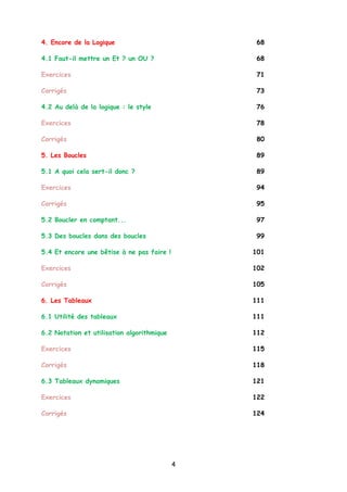 4. Encore de la Logique 68
4.1 Faut-il mettre un Et ? un OU ? 68
Exercices 71
Corrigés 73
4.2 Au delà de la logique : le style 76
Exercices 78
Corrigés 80
5. Les Boucles 89
5.1 A quoi cela sert-il donc ? 89
Exercices 94
Corrigés 95
5.2 Boucler en comptant... 97
5.3 Des boucles dans des boucles 99
5.4 Et encore une bêtise à ne pas faire ! 101
Exercices 102
Corrigés 105
6. Les Tableaux 111
6.1 Utilité des tableaux 111
6.2 Notation et utilisation algorithmique 112
Exercices 115
Corrigés 118
6.3 Tableaux dynamiques 121
Exercices 122
Corrigés 124
4
 