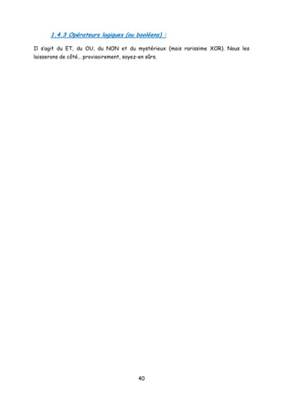 1.4.3 Opérateurs logiques (ou booléens) :
Il s’agit du ET, du OU, du NON et du mystérieux (mais rarissime XOR). Nous les
laisserons de côté… provisoirement, soyez-en sûrs.
40
 