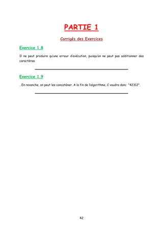 PARTIE 1
Corrigés des Exercices
Exercice 1.8
Il ne peut produire qu’une erreur d’exécution, puisqu’on ne peut pas additionner des
caractères.
Exercice 1.9
…En revanche, on peut les concaténer. A la fin de l’algorithme, C vaudra donc "42312".
42
 