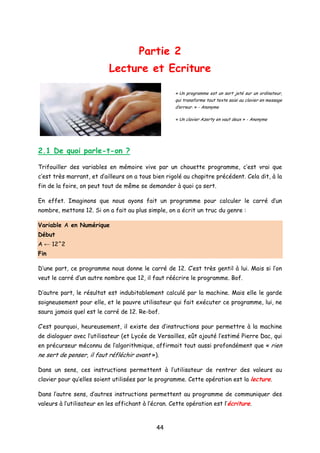 Partie 2
Lecture et Ecriture
« Un programme est un sort jeté sur un ordinateur,
qui transforme tout texte saisi au clavier en message
d’erreur. » - Anonyme
« Un clavier Azerty en vaut deux » - Anonyme
2.1 De quoi parle-t-on ?
Trifouiller des variables en mémoire vive par un chouette programme, c’est vrai que
c’est très marrant, et d’ailleurs on a tous bien rigolé au chapitre précédent. Cela dit, à la
fin de la foire, on peut tout de même se demander à quoi ça sert.
En effet. Imaginons que nous ayons fait un programme pour calculer le carré d’un
nombre, mettons 12. Si on a fait au plus simple, on a écrit un truc du genre :
Variable A en Numérique
Début
A ← 12^2
Fin
D’une part, ce programme nous donne le carré de 12. C’est très gentil à lui. Mais si l’on
veut le carré d’un autre nombre que 12, il faut réécrire le programme. Bof.
D’autre part, le résultat est indubitablement calculé par la machine. Mais elle le garde
soigneusement pour elle, et le pauvre utilisateur qui fait exécuter ce programme, lui, ne
saura jamais quel est le carré de 12. Re-bof.
C’est pourquoi, heureusement, il existe des d’instructions pour permettre à la machine
de dialoguer avec l’utilisateur (et Lycée de Versailles, eût ajouté l’estimé Pierre Dac, qui
en précurseur méconnu de l’algorithmique, affirmait tout aussi profondément que « rien
ne sert de penser, il faut réfléchir avant »).
Dans un sens, ces instructions permettent à l’utilisateur de rentrer des valeurs au
clavier pour qu’elles soient utilisées par le programme. Cette opération est la lecture.
Dans l’autre sens, d’autres instructions permettent au programme de communiquer des
valeurs à l’utilisateur en les affichant à l’écran. Cette opération est l’écriture.
44
 