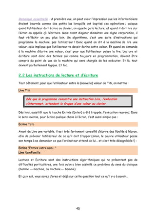 Remarque essentielle : A première vue, on peut avoir l’impression que les informaticiens
étaient beurrés comme des petits lus lorsqu’ils ont baptisé ces opérations ; puisque
quand l’utilisateur doit écrire au clavier, on appelle ça la lecture, et quand il doit lire sur
l’écran on appelle çà l’écriture. Mais avant d’agonir d’insultes une digne corporation, il
faut réfléchir un peu plus loin. Un algorithme, c’est une suite d’instructions qui
programme la machine, pas l’utilisateur ! Donc quand on dit à la machine de lire une
valeur, cela implique que l’utilisateur va devoir écrire cette valeur. Et quand on demande
à la machine d’écrire une valeur, c’est pour que l’utilisateur puisse la lire. Lecture et
écriture sont donc des termes qui comme toujours en programmation, doivent être
compris du point de vue de la machine qui sera chargée de les exécuter. Et là, tout
devient parfaitement logique. Et toc.
2.2 Les instructions de lecture et d’écriture
Tout bêtement, pour que l’utilisateur entre la (nouvelle) valeur de Titi, on mettra :
Lire Titi
Dès que le programme rencontre une instruction Lire, l’exécution
s’interrompt, attendant la frappe d’une valeur au clavier
Dès lors, aussitôt que la touche Entrée (Enter) a été frappée, l’exécution reprend. Dans
le sens inverse, pour écrire quelque chose à l’écran, c’est aussi simple que :
Ecrire Toto
Avant de Lire une variable, il est très fortement conseillé d’écrire des libellés à l’écran,
afin de prévenir l’utilisateur de ce qu’il doit frapper (sinon, le pauvre utilisateur passe
son temps à se demander ce que l’ordinateur attend de lui… et c’est très désagréable !) :
Ecrire "Entrez votre nom : "
Lire NomFamille
Lecture et Ecriture sont des instructions algorithmiques qui ne présentent pas de
difficultés particulières, une fois qu’on a bien assimilé ce problème du sens du dialogue
(homme → machine, ou machine ← homme).
Et ça y est, vous savez d’ores et déjà sur cette question tout ce qu’il y a à savoir…
45
 