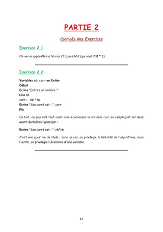PARTIE 2
Corrigés des Exercices
Exercice 2.1
On verra apparaître à l’écran 231, puis 462 (qui vaut 231 * 2)
Exercice 2.2
Variables nb, carr en Entier
Début
Ecrire "Entrez un nombre :"
Lire nb
carr ← nb * nb
Ecrire "Son carré est : ", carr
Fin
En fait, on pourrait tout aussi bien économiser la variable carr en remplaçant les deux
avant-dernières lignes par :
Ecrire "Son carré est : ", nb*nb
C'est une question de style ; dans un cas, on privilégie la lisibilité de l'algorithme, dans
l'autre, on privilégie l'économie d'une variable.
47
 