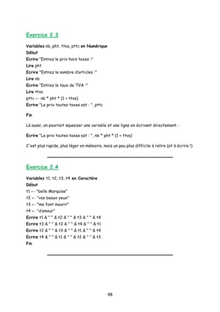 Exercice 2.3
Variables nb, pht, ttva, pttc en Numérique
Début
Ecrire "Entrez le prix hors taxes :"
Lire pht
Ecrire "Entrez le nombre d’articles :"
Lire nb
Ecrire "Entrez le taux de TVA :"
Lire ttva
pttc ← nb * pht * (1 + ttva)
Ecrire "Le prix toutes taxes est : ", pttc
Fin
Là aussi, on pourrait squeezer une variable et une ligne en écrivant directement. :
Ecrire "Le prix toutes taxes est : ", nb * pht * (1 + ttva)
C'est plus rapide, plus léger en mémoire, mais un peu plus difficile à relire (et à écrire !)
Exercice 2.4
Variables t1, t2, t3, t4 en Caractère
Début
t1 ← "belle Marquise"
t2 ← "vos beaux yeux"
t3 ← "me font mourir"
t4 ← "d’amour"
Ecrire t1 & " " & t2 & " " & t3 & " " & t4
Ecrire t3 & " " & t2 & " " & t4 & " " & t1
Ecrire t2 & " " & t3 & " " & t1 & " " & t4
Ecrire t4 & " " & t1 & " " & t2 & " " & t3
Fin
48
 