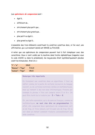 Les opérateurs de comparaison sont :
• égal à…
• différent de…
• strictement plus petit que…
• strictement plus grand que…
• plus petit ou égal à…
• plus grand ou égal à…
L’ensemble des trois éléments constituant la condition constitue donc, si l’on veut, une
affirmation, qui a un moment donné est VRAIE ou FAUSSE.
A noter que ces opérateurs de comparaison peuvent tout à fait s’employer avec des
caractères. Ceux-ci sont codés par la machine dans l’ordre alphabétique (rappelez vous
le code ASCII vu dans le préambule), les majuscules étant systématiquement placées
avant les minuscules. Ainsi on a :
“t” < “w” VRAI
“Maman” > “Papa“ FAUX
“maman” > “Papa” VRAI
Remarque très importante
En formulant une condition dans un algorithme, il faut se
méfier comme de la peste de certains raccourcis du langage
courant, ou de certaines notations valides en mathématiques,
mais qui mènent à des non-sens informatiques. Prenons par
exemple la phrase « Toto est compris entre 5 et 8 ». On
peut être tenté de la traduire par : 5 < Toto < 8
Or, une telle expression, qui a du sens en français, comme en
mathématiques, ne veut rien dire en programmation. En
effet, elle comprend deux opérateurs de comparaison, soit
un de trop, et trois valeurs, soit là aussi une de trop. On va
voir dans un instant comment traduire convenablement une
telle condition.
52
 
