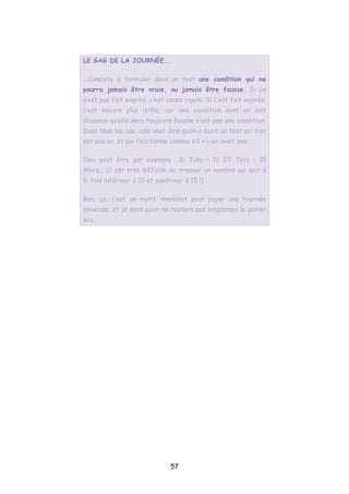 LE GAG DE LA JOURNÉE...
...Consiste à formuler dans un test une condition qui ne
pourra jamais être vraie, ou jamais être fausse. Si ce
n’est pas fait exprès, c’est assez rigolo. Si c’est fait exprès,
c’est encore plus drôle, car une condition dont on sait
d’avance qu’elle sera toujours fausse n’est pas une condition.
Dans tous les cas, cela veut dire qu’on a écrit un test qui n’en
est pas un, et qui fonctionne comme s’il n’y en avait pas.
Cela peut être par exemple : Si Toto < 10 ET Toto > 15
Alors… (il est très difficile de trouver un nombre qui soit à
la fois inférieur à 10 et supérieur à 15 !)
Bon, ça, c’est un motif immédiat pour payer une tournée
générale, et je sens qu’on ne restera pas longtemps le gosier
sec.
57
 