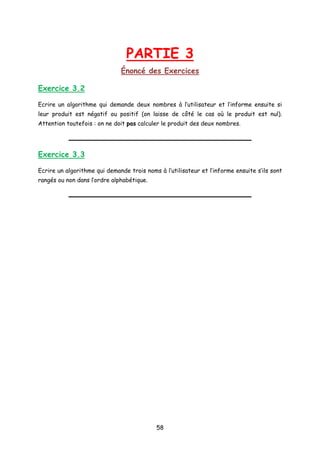 PARTIE 3
Énoncé des Exercices
Exercice 3.2
Ecrire un algorithme qui demande deux nombres à l’utilisateur et l’informe ensuite si
leur produit est négatif ou positif (on laisse de côté le cas où le produit est nul).
Attention toutefois : on ne doit pas calculer le produit des deux nombres.
Exercice 3.3
Ecrire un algorithme qui demande trois noms à l’utilisateur et l’informe ensuite s’ils sont
rangés ou non dans l’ordre alphabétique.
58
 