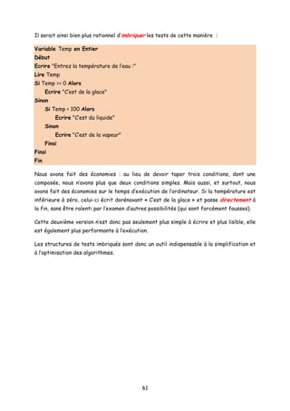 Il serait ainsi bien plus rationnel d’imbriquer les tests de cette manière :
Variable Temp en Entier
Début
Ecrire "Entrez la température de l’eau :"
Lire Temp
Si Temp =< 0 Alors
Ecrire "C’est de la glace"
Sinon
Si Temp < 100 Alors
Ecrire "C’est du liquide"
Sinon
Ecrire "C’est de la vapeur"
Finsi
Finsi
Fin
Nous avons fait des économies : au lieu de devoir taper trois conditions, dont une
composée, nous n’avons plus que deux conditions simples. Mais aussi, et surtout, nous
avons fait des économies sur le temps d’exécution de l’ordinateur. Si la température est
inférieure à zéro, celui-ci écrit dorénavant « C’est de la glace » et passe directement à
la fin, sans être ralenti par l’examen d’autres possibilités (qui sont forcément fausses).
Cette deuxième version n’est donc pas seulement plus simple à écrire et plus lisible, elle
est également plus performante à l’exécution.
Les structures de tests imbriqués sont donc un outil indispensable à la simplification et
à l’optimisation des algorithmes.
61
 