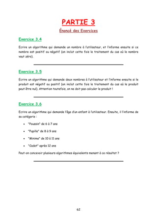 PARTIE 3
Énoncé des Exercices
Exercice 3.4
Ecrire un algorithme qui demande un nombre à l’utilisateur, et l’informe ensuite si ce
nombre est positif ou négatif (on inclut cette fois le traitement du cas où le nombre
vaut zéro).
Exercice 3.5
Ecrire un algorithme qui demande deux nombres à l’utilisateur et l’informe ensuite si le
produit est négatif ou positif (on inclut cette fois le traitement du cas où le produit
peut être nul). Attention toutefois, on ne doit pas calculer le produit !
Exercice 3.6
Ecrire un algorithme qui demande l’âge d’un enfant à l’utilisateur. Ensuite, il l’informe de
sa catégorie :
• "Poussin" de 6 à 7 ans
• "Pupille" de 8 à 9 ans
• "Minime" de 10 à 11 ans
• "Cadet" après 12 ans
Peut-on concevoir plusieurs algorithmes équivalents menant à ce résultat ?
62
 