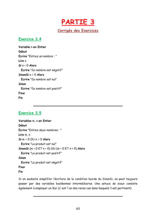 PARTIE 3
Corrigés des Exercices
Exercice 3.4
Variable n en Entier
Début
Ecrire "Entrez un nombre : "
Lire n
Si n < 0 Alors
Ecrire "Ce nombre est négatif"
SinonSi n = 0 Alors
Ecrire "Ce nombre est nul"
Sinon
Ecrire "Ce nombre est positif"
Finsi
Fin
Exercice 3.5
Variables m, n en Entier
Début
Ecrire "Entrez deux nombres : "
Lire m, n
Si m = 0 OU n = 0 Alors
Ecrire "Le produit est nul"
SinonSi (m < 0 ET n < 0) OU (m > 0 ET n > 0) Alors
Ecrire "Le produit est positif"
Sinon
Ecrire "Le produit est négatif"
Finsi
Fin
Si on souhaite simplifier l’écriture de la condition lourde du SinonSi, on peut toujours
passer par des variables booléennes intermédiaires. Une astuce de sioux consiste
également à employer un Xor (c'est l'un des rares cas dans lesquels il est pertinent)
63
 