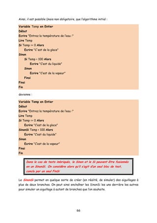 Ainsi, il est possible (mais non obligatoire, que l’algorithme initial :
Variable Temp en Entier
Début
Ecrire "Entrez la température de l’eau :"
Lire Temp
Si Temp =< 0 Alors
Ecrire "C'est de la glace"
Sinon
Si Temp < 100 Alors
Ecrire "C’est du liquide"
Sinon
Ecrire "C’est de la vapeur"
Finsi
Finsi
Fin
devienne :
Variable Temp en Entier
Début
Ecrire "Entrez la température de l’eau :"
Lire Temp
Si Temp =< 0 Alors
Ecrire "C’est de la glace"
SinonSi Temp < 100 Alors
Ecrire "C’est du liquide"
Sinon
Ecrire "C’est de la vapeur"
Finsi
Fin
Dans le cas de tests imbriqués, le Sinon et le Si peuvent être fusionnés
en un SinonSi. On considère alors qu’il s’agit d’un seul bloc de test,
conclu par un seul FinSi
Le SinonSi permet en quelque sorte de créer (en réalité, de simuler) des aiguillages à
plus de deux branches. On peut ainsi enchaîner les SinonSi les uns derrière les autres
pour simuler un aiguillage à autant de branches que l’on souhaite.
66
 