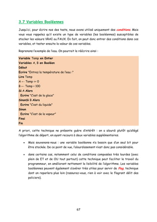 3.7 Variables Booléennes
Jusqu’ici, pour écrire nos des tests, nous avons utilisé uniquement des conditions. Mais
vous vous rappelez qu’il existe un type de variables (les booléennes) susceptibles de
stocker les valeurs VRAI ou FAUX. En fait, on peut donc entrer des conditions dans ces
variables, et tester ensuite la valeur de ces variables.
Reprenons l’exemple de l’eau. On pourrait le réécrire ainsi :
Variable Temp en Entier
Variables A, B en Booléen
Début
Ecrire "Entrez la température de l’eau :"
Lire Temp
A ← Temp =< 0
B ← Temp < 100
Si A Alors
Ecrire "C’est de la glace"
SinonSi B Alors
Ecrire "C’est du liquide"
Sinon
Ecrire "C’est de la vapeur"
Finsi
Fin
A priori, cette technique ne présente guère d’intérêt : on a alourdi plutôt qu’allégé
l’algorithme de départ, en ayant recours à deux variables supplémentaires.
• Mais souvenons-nous : une variable booléenne n’a besoin que d’un seul bit pour
être stockée. De ce point de vue, l’alourdissement n’est donc pas considérable.
• dans certains cas, notamment celui de conditions composées très lourdes (avec
plein de ET et de OU tout partout) cette technique peut faciliter le travail du
programmeur, en améliorant nettement la lisibilité de l’algorithme. Les variables
booléennes peuvent également s’avérer très utiles pour servir de flag, technique
dont on reparlera plus loin (rassurez-vous, rien à voir avec le flagrant délit des
policiers).
67
 