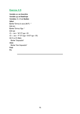Exercice 4.5
Variable sex en Caractère
Variable age en Numérique
Variables C1, C2 en Booléen
Début
Ecrire "Entrez le sexe (M/F) : "
Lire sex
Ecrire "Entrez l’âge: "
Lire age
C1 ← sex = "M" ET age > 20
C2 ← sex = "F" ET (age > 18 ET age < 35)
Si C1 ou C2 Alors
Ecrire "Imposable"
Sinon
Ecrire "Non Imposable"
FinSi
Fin
75
 